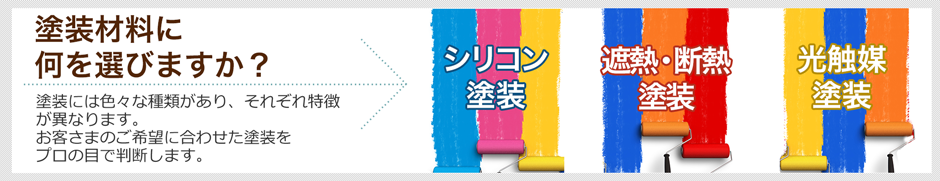 塗装材料に何を選びますか？ 塗装には色々な種類があり、それぞれ特徴が異なります。お客さまのご希望に合わせた塗装をプロの目で判断します。 シリコン塗装 遮熱・断熱塗装 光触媒塗装